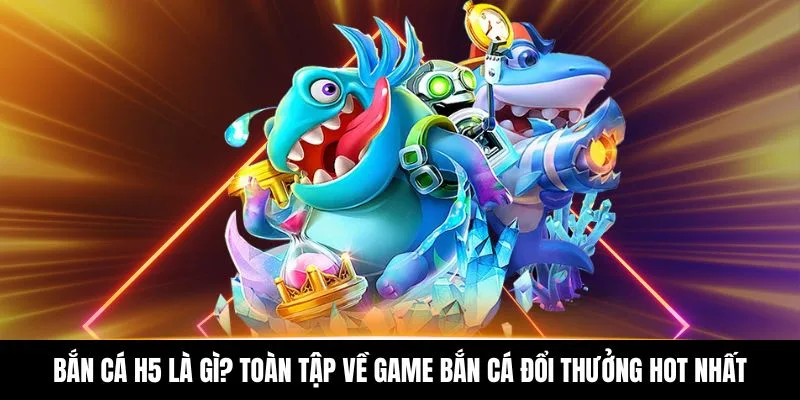 Bắn Cá H5 Là Gì? Toàn Tập Về Game Bắn Cá Đổi Thưởng Hot Nhất